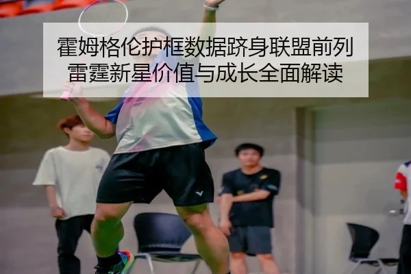 霍姆格伦护框数据跻身联盟前列 雷霆新星价值与成长全面解读