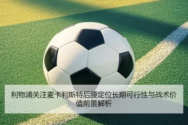 利物浦关注麦卡利斯特后腰定位长期可行性与战术价值前景解析