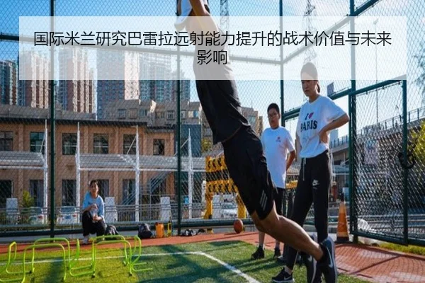国际米兰研究巴雷拉远射能力提升的战术价值与未来影响