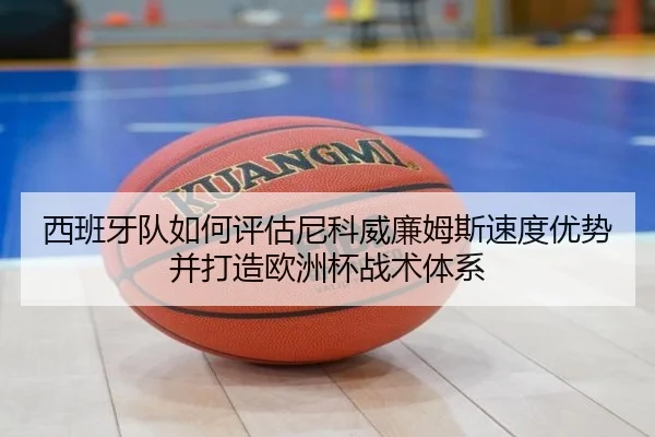 西班牙队如何评估尼科威廉姆斯速度优势并打造欧洲杯战术体系