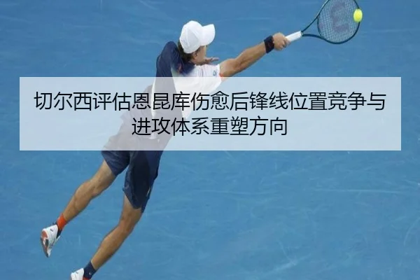 切尔西评估恩昆库伤愈后锋线位置竞争与进攻体系重塑方向
