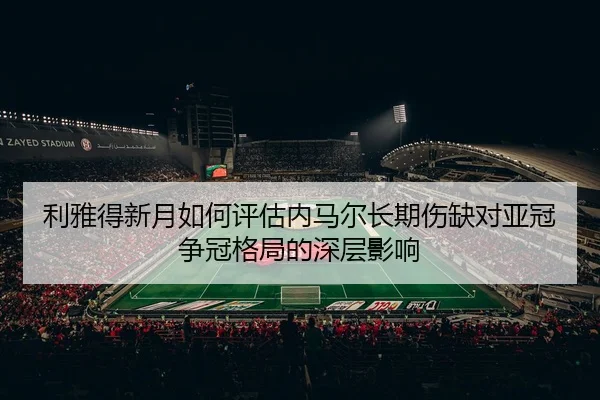 利雅得新月如何评估内马尔长期伤缺对亚冠争冠格局的深层影响